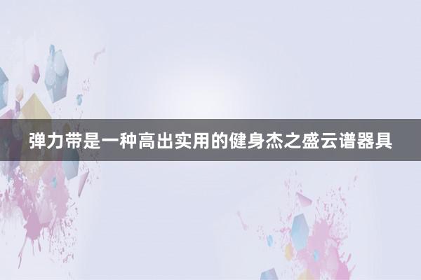 弹力带是一种高出实用的健身杰之盛云谱器具