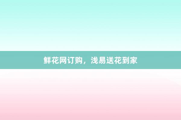 鲜花网订购，浅易送花到家