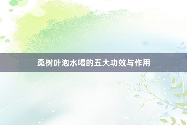桑树叶泡水喝的五大功效与作用