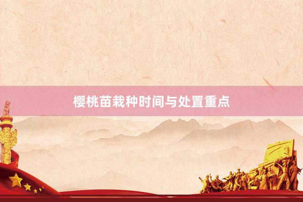 樱桃苗栽种时间与处置重点