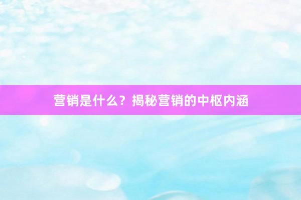 营销是什么？揭秘营销的中枢内涵